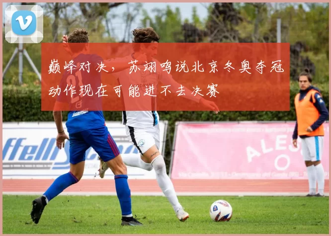 巅峰对决，苏翊鸣说北京冬奥夺冠动作现在可能进不去决赛