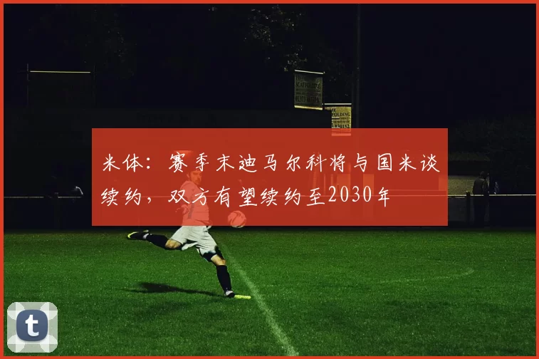 米体：赛季末迪马尔科将与国米谈续约，双方有望续约至2030年